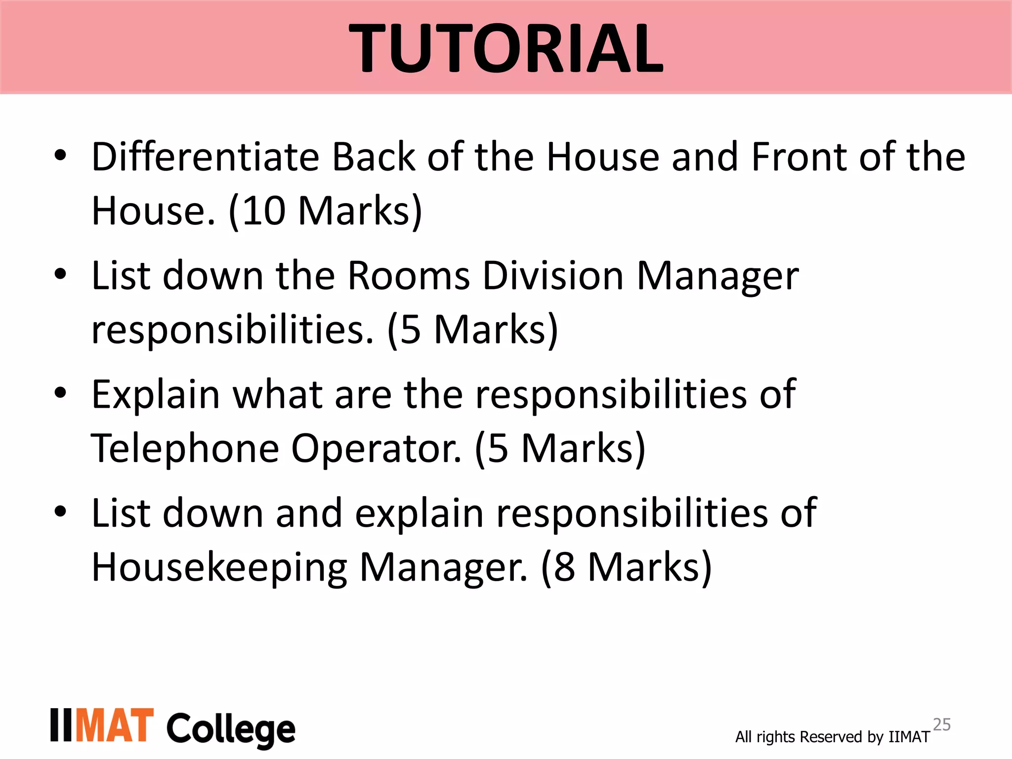 All rights Reserved by IIMAT
TUTORIAL
• Differentiate Back of the House and Front of the
House. (10 Marks)
• List down the Rooms Division Manager
responsibilities. (5 Marks)
• Explain what are the responsibilities of
Telephone Operator. (5 Marks)
• List down and explain responsibilities of
Housekeeping Manager. (8 Marks)
25
 