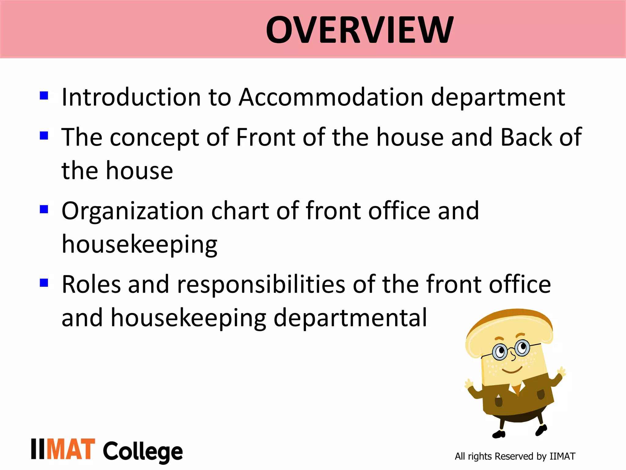 All rights Reserved by IIMAT
OVERVIEW
 Introduction to Accommodation department
 The concept of Front of the house and Back of
the house
 Organization chart of front office and
housekeeping
 Roles and responsibilities of the front office
and housekeeping departmental
 