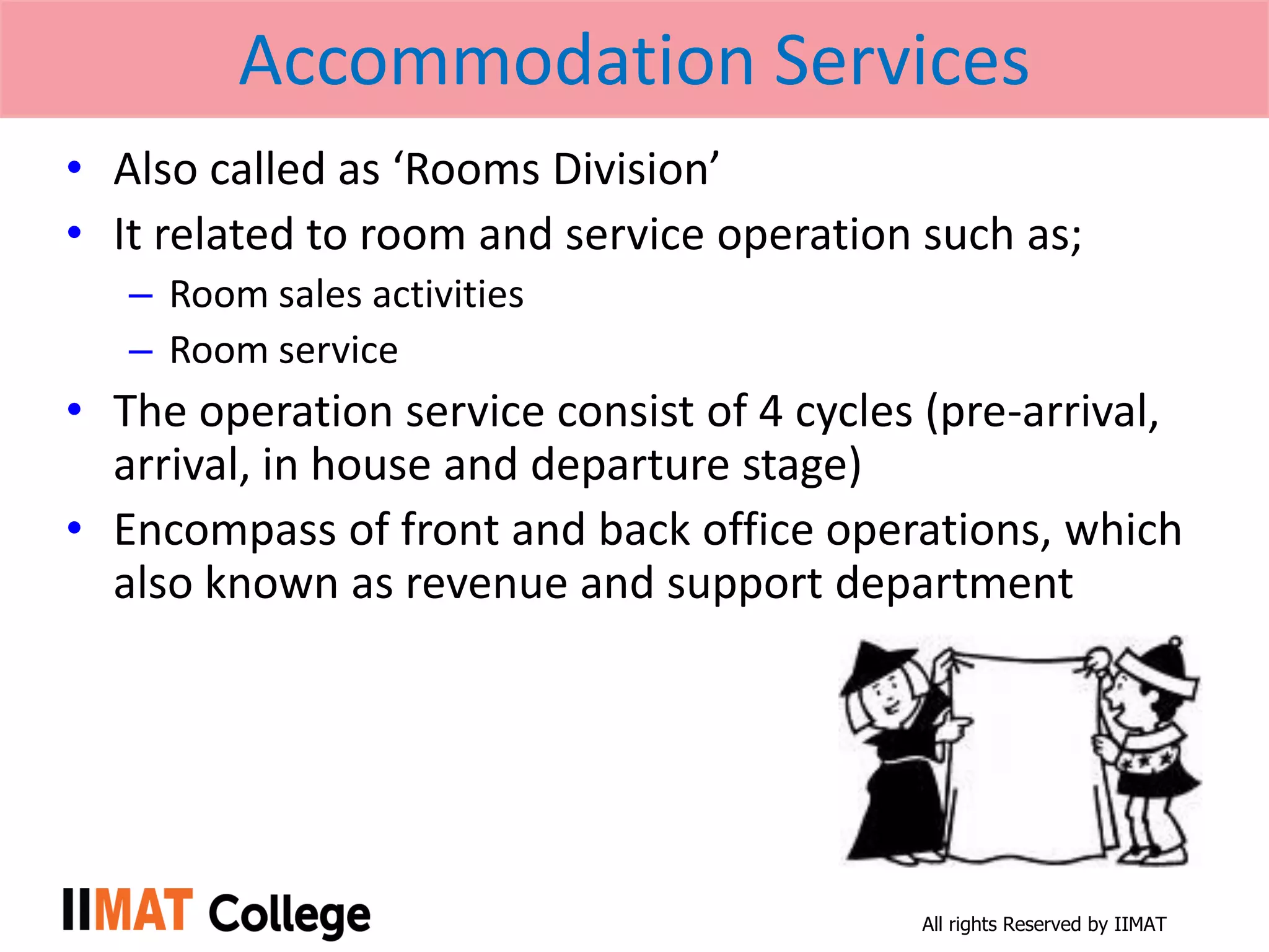 All rights Reserved by IIMAT
Accommodation Services
• Also called as ‘Rooms Division’
• It related to room and service operation such as;
– Room sales activities
– Room service
• The operation service consist of 4 cycles (pre-arrival,
arrival, in house and departure stage)
• Encompass of front and back office operations, which
also known as revenue and support department
 