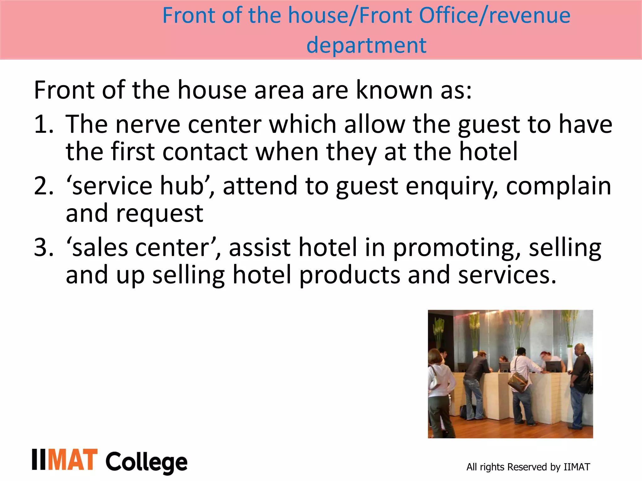 All rights Reserved by IIMAT
Front of the house/Front Office/revenue
department
Front of the house area are known as:
1. The nerve center which allow the guest to have
the first contact when they at the hotel
2. ‘service hub’, attend to guest enquiry, complain
and request
3. ‘sales center’, assist hotel in promoting, selling
and up selling hotel products and services.
 