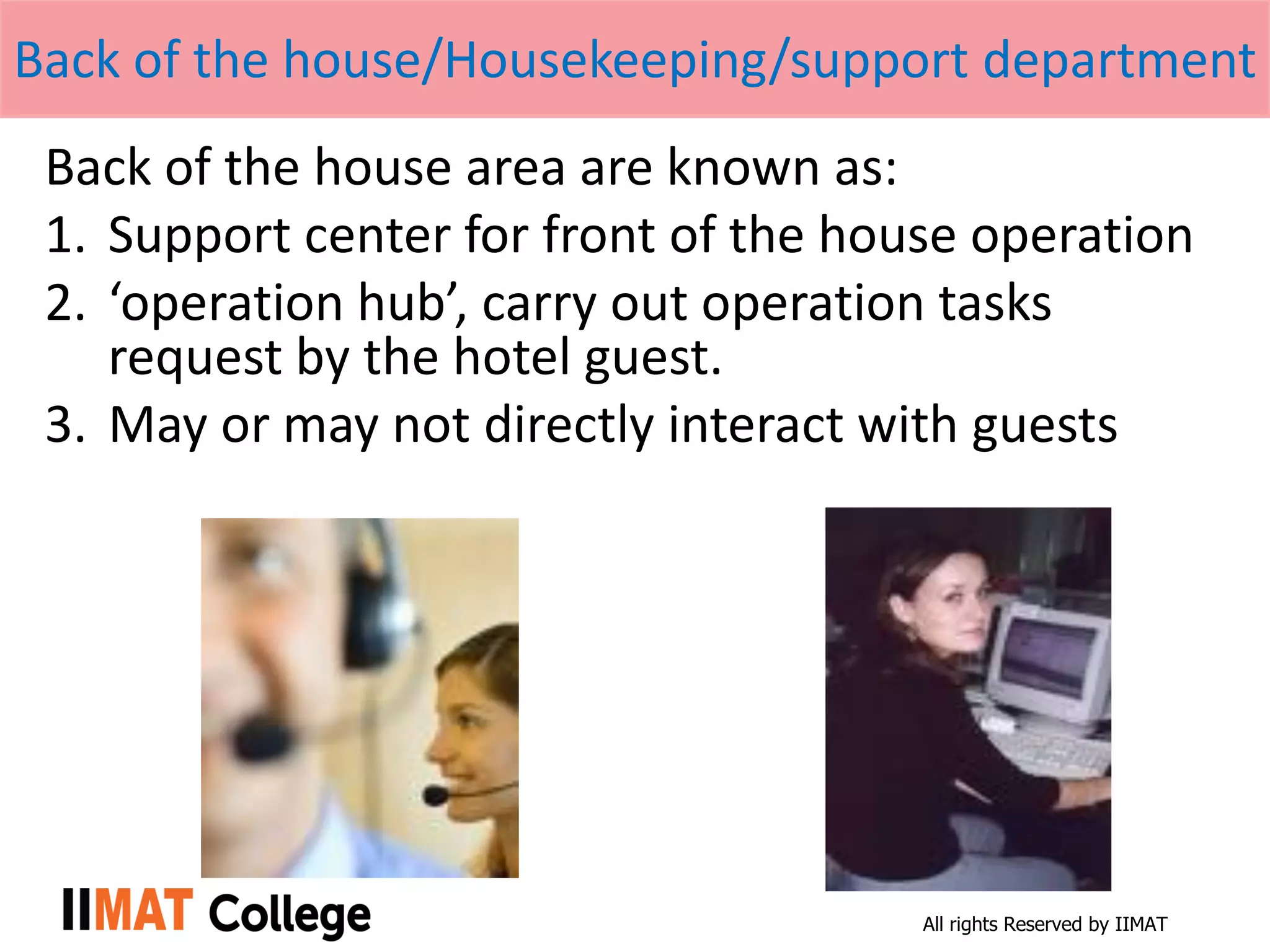All rights Reserved by IIMAT
Back of the house/Housekeeping/support department
Back of the house area are known as:
1. Support center for front of the house operation
2. ‘operation hub’, carry out operation tasks
request by the hotel guest.
3. May or may not directly interact with guests
 