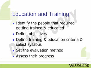 Education and Training
 Identify the people that required
 getting trained & educated
 Define objectives
 Define training & education criteria &
 select syllabus
 Set the evaluation method
 Assess their progress
 