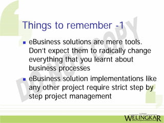 Things to remember -1
 eBusiness solutions are mere tools.
 Don’t expect them to radically change
 everything that you learnt about
 business processes
 eBusiness solution implementations like
 any other project require strict step by
 step project management
 