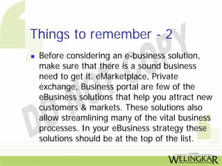 Things to remember - 2
 Before considering an e-business solution,
 make sure that there is a sound business
 need to get it. eMarketplace, Private
 exchange, Business portal are few of the
 eBusiness solutions that help you attract new
 customers & markets. These solutions also
 allow streamlining many of the vital business
 processes. In your eBusiness strategy these
 solutions should be at the top of the list.
 