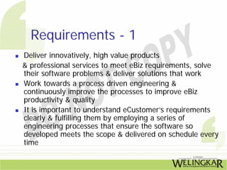 Requirements - 1
Deliver innovatively, high value products
& professional services to meet eBiz requirements, solve
their software problems & deliver solutions that work
Work towards a process driven engineering &
continuously improve the processes to improve eBiz
productivity & quality
It is important to understand eCustomer’s requirements
clearly & fulfilling them by employing a series of
engineering processes that ensure the software so
developed meets the scope & delivered on schedule every
time
 