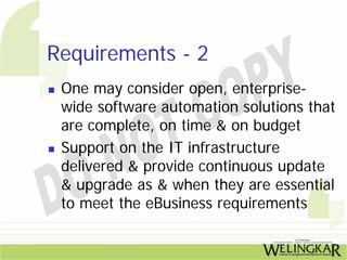Requirements - 2
 One may consider open, enterprise-
 wide software automation solutions that
 are complete, on time & on budget
 Support on the IT infrastructure
 delivered & provide continuous update
 & upgrade as & when they are essential
 to meet the eBusiness requirements
 