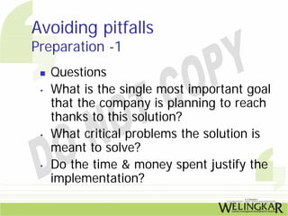 Avoiding pitfalls
Preparation -1
     Questions
 •   What is the single most important goal
     that the company is planning to reach
     thanks to this solution?
 •   What critical problems the solution is
     meant to solve?
 •   Do the time & money spent justify the
     implementation?
 