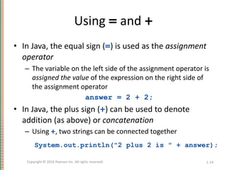 Using = and +
• In Java, the equal sign (=) is used as the assignment
operator
– The variable on the left side of the assignment operator is
assigned the value of the expression on the right side of
the assignment operator
answer = 2 + 2;
• In Java, the plus sign (+) can be used to denote
addition (as above) or concatenation
– Using +, two strings can be connected together
System.out.println("2 plus 2 is " + answer);
1-14
Copyright © 2016 Pearson Inc. All rights reserved.
 