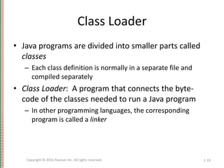 Class Loader
• Java programs are divided into smaller parts called
classes
– Each class definition is normally in a separate file and
compiled separately
• Class Loader: A program that connects the byte-
code of the classes needed to run a Java program
– In other programming languages, the corresponding
program is called a linker
1-19
Copyright © 2016 Pearson Inc. All rights reserved.
 