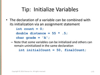 Tip: Initialize Variables
• The declaration of a variable can be combined with
its initialization via an assignment statement
int count = 0;
double distance = 55 * .5;
char grade = 'A';
– Note that some variables can be initialized and others can
remain uninitialized in the same declaration
int initialCount = 50, finalCount;
1-33
Copyright © 2016 Pearson Inc. All rights reserved.
 