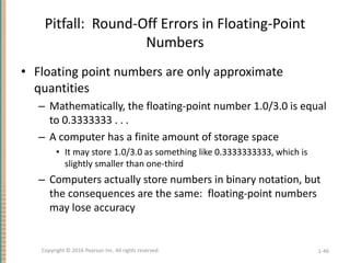 Pitfall: Round-Off Errors in Floating-Point
Numbers
• Floating point numbers are only approximate
quantities
– Mathematically, the floating-point number 1.0/3.0 is equal
to 0.3333333 . . .
– A computer has a finite amount of storage space
• It may store 1.0/3.0 as something like 0.3333333333, which is
slightly smaller than one-third
– Computers actually store numbers in binary notation, but
the consequences are the same: floating-point numbers
may lose accuracy
1-46
Copyright © 2016 Pearson Inc. All rights reserved.
 