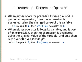 Increment and Decrement Operators
• When either operator precedes its variable, and is
part of an expression, then the expression is
evaluated using the changed value of the variable
– If n is equal to 2, then 2*(++n) evaluates to 6
• When either operator follows its variable, and is part
of an expression, then the expression is evaluated
using the original value of the variable, and only then
is the variable value changed
– If n is equal to 2, then 2*(n++) evaluates to 4
1-52
Copyright © 2016 Pearson Inc. All rights reserved.
 