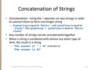 Concatenation of Strings
• Concatenation: Using the + operator on two strings in order
to connect them to form one longer string
– If greeting is equal to "Hello ", and javaClass is equal to
"class", then greeting + javaClass is equal to "Hello
class"
• Any number of strings can be concatenated together
• When a string is combined with almost any other type of
item, the result is a string
– "The answer is " + 42 evaluates to
"The answer is 42"
1-54
Copyright © 2016 Pearson Inc. All rights reserved.
 