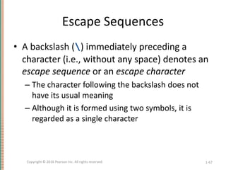 Escape Sequences
• A backslash () immediately preceding a
character (i.e., without any space) denotes an
escape sequence or an escape character
– The character following the backslash does not
have its usual meaning
– Although it is formed using two symbols, it is
regarded as a single character
1-67
Copyright © 2016 Pearson Inc. All rights reserved.
 