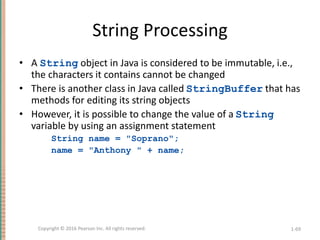 String Processing
• A String object in Java is considered to be immutable, i.e.,
the characters it contains cannot be changed
• There is another class in Java called StringBuffer that has
methods for editing its string objects
• However, it is possible to change the value of a String
variable by using an assignment statement
String name = "Soprano";
name = "Anthony " + name;
1-69
Copyright © 2016 Pearson Inc. All rights reserved.
 