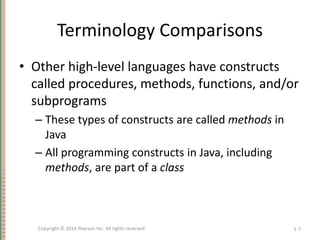 Terminology Comparisons
• Other high-level languages have constructs
called procedures, methods, functions, and/or
subprograms
– These types of constructs are called methods in
Java
– All programming constructs in Java, including
methods, are part of a class
1-7
Copyright © 2016 Pearson Inc. All rights reserved.
 