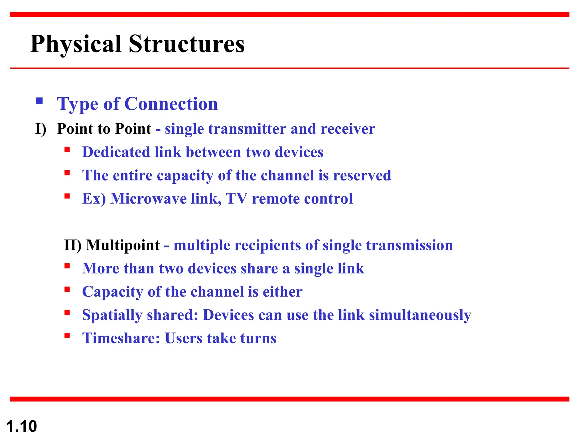 1.10
Physical Structures
 Type of Connection
I) Point to Point - single transmitter and receiver

Dedicated link between two devices
 The entire capacity of the channel is reserved

Ex) Microwave link, TV remote control
II) Multipoint - multiple recipients of single transmission

More than two devices share a single link
 Capacity of the channel is either

Spatially shared: Devices can use the link simultaneously
 Timeshare: Users take turns
 