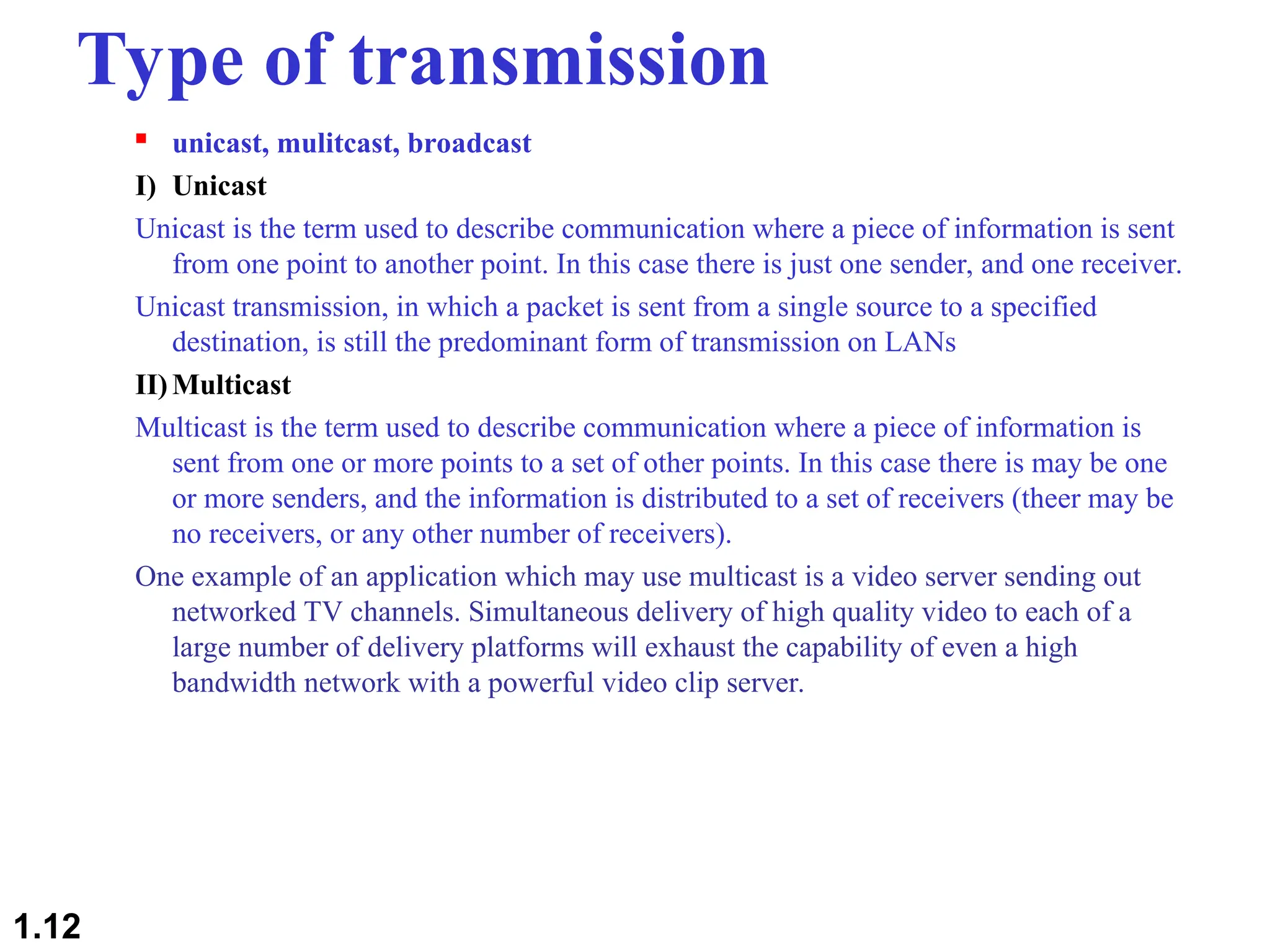 Type of transmission
 unicast, mulitcast, broadcast
I) Unicast
Unicast is the term used to describe communication where a piece of information is sent
from one point to another point. In this case there is just one sender, and one receiver.
Unicast transmission, in which a packet is sent from a single source to a specified
destination, is still the predominant form of transmission on LANs
II)Multicast
Multicast is the term used to describe communication where a piece of information is
sent from one or more points to a set of other points. In this case there is may be one
or more senders, and the information is distributed to a set of receivers (theer may be
no receivers, or any other number of receivers).
One example of an application which may use multicast is a video server sending out
networked TV channels. Simultaneous delivery of high quality video to each of a
large number of delivery platforms will exhaust the capability of even a high
bandwidth network with a powerful video clip server.
1.12
 