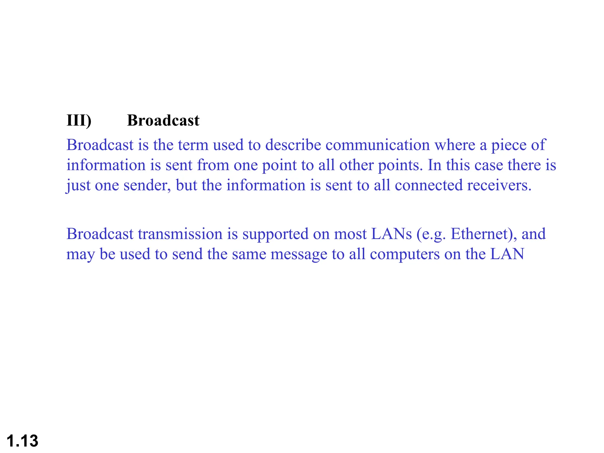 III) Broadcast
Broadcast is the term used to describe communication where a piece of
information is sent from one point to all other points. In this case there is
just one sender, but the information is sent to all connected receivers.
Broadcast transmission is supported on most LANs (e.g. Ethernet), and
may be used to send the same message to all computers on the LAN
1.13
 