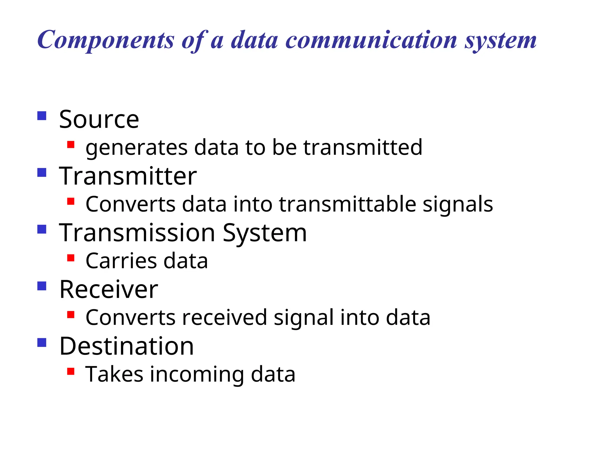 Components of a data communication system
 Source

generates data to be transmitted
 Transmitter

Converts data into transmittable signals
 Transmission System

Carries data
 Receiver
 Converts received signal into data
 Destination

Takes incoming data
 