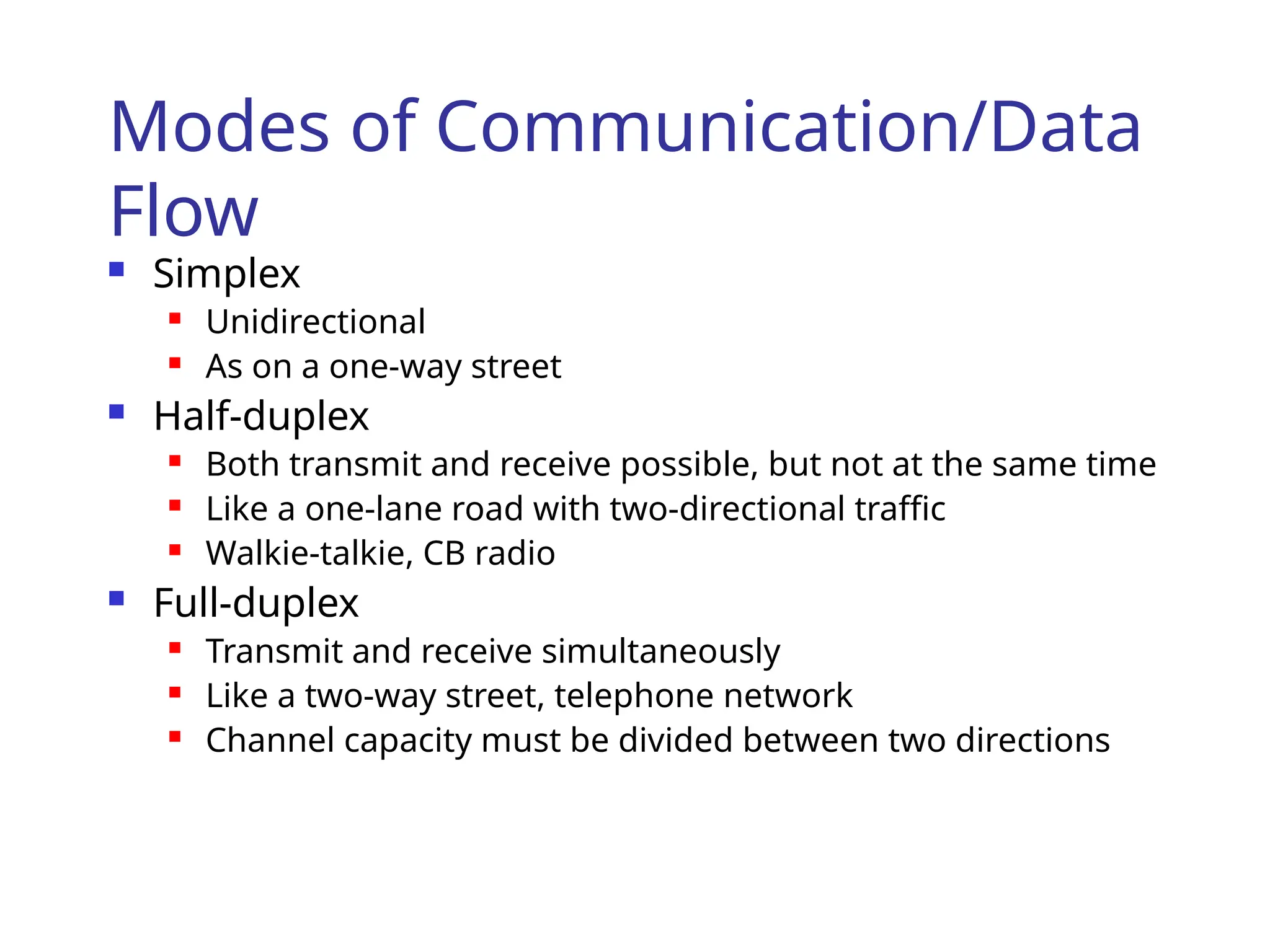 Modes of Communication/Data
Flow
 Simplex
 Unidirectional
 As on a one-way street
 Half-duplex
 Both transmit and receive possible, but not at the same time
 Like a one-lane road with two-directional traffic
 Walkie-talkie, CB radio
 Full-duplex
 Transmit and receive simultaneously
 Like a two-way street, telephone network
 Channel capacity must be divided between two directions
 