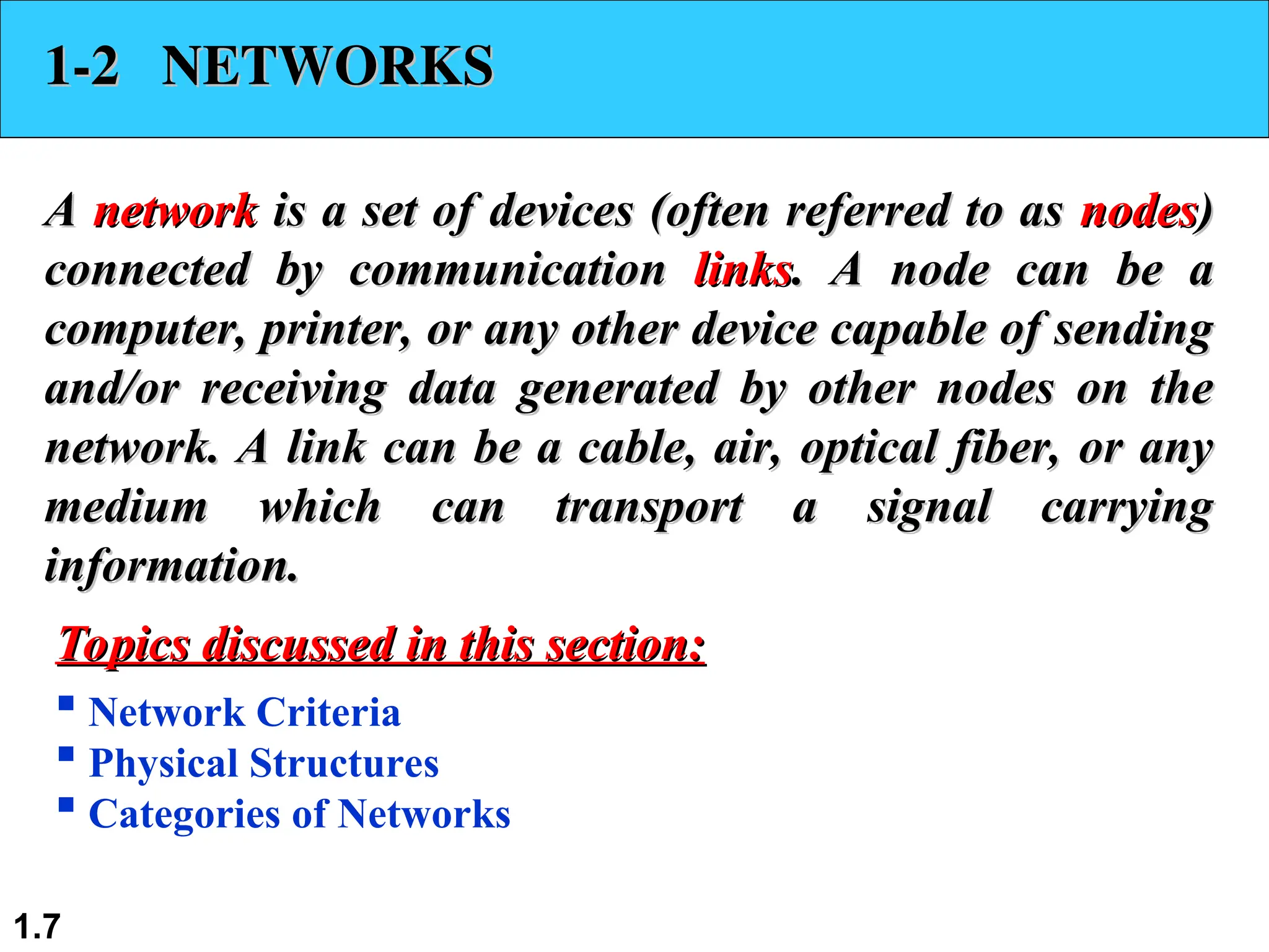 1.7
1-2 NETWORKS
1-2 NETWORKS
A
A network
network is a set of devices (often referred to as
is a set of devices (often referred to as nodes
nodes)
)
connected by communication
connected by communication links
links. A node can be a
. A node can be a
computer, printer, or any other device capable of sending
computer, printer, or any other device capable of sending
and/or receiving data generated by other nodes on the
and/or receiving data generated by other nodes on the
network. A link can be a cable, air, optical fiber, or any
network. A link can be a cable, air, optical fiber, or any
medium which can transport a signal carrying
medium which can transport a signal carrying
information.
information.
 Network Criteria
 Physical Structures
 Categories of Networks
Topics discussed in this section:
Topics discussed in this section:
 