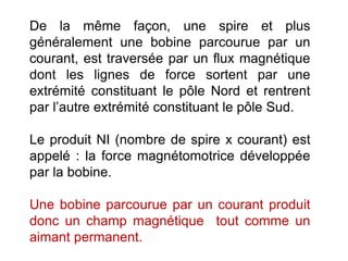 De la même façon, une spire et plus
généralement une bobine parcourue par un
courant, est traversée par un flux magnétique
dont les lignes de force sortent par une
extrémité constituant le pôle Nord et rentrent
par l’autre extrémité constituant le pôle Sud.
Le produit NI (nombre de spire x courant) est
appelé : la force magnétomotrice développée
par la bobine.
Une bobine parcourue par un courant produit
donc un champ magnétique tout comme un
aimant permanent.
 