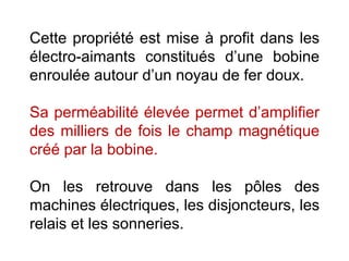 Cette propriété est mise à profit dans les
électro-aimants constitués d’une bobine
enroulée autour d’un noyau de fer doux.
Sa perméabilité élevée permet d’amplifier
des milliers de fois le champ magnétique
créé par la bobine.
On les retrouve dans les pôles des
machines électriques, les disjoncteurs, les
relais et les sonneries.
 