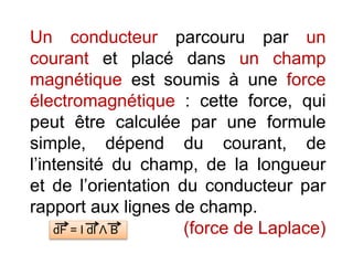 Un conducteur parcouru par un
courant et placé dans un champ
magnétique est soumis à une force
électromagnétique : cette force, qui
peut être calculée par une formule
simple, dépend du courant, de
l’intensité du champ, de la longueur
et de l’orientation du conducteur par
rapport aux lignes de champ.
(force de Laplace)dF = I dl Ʌ B
 