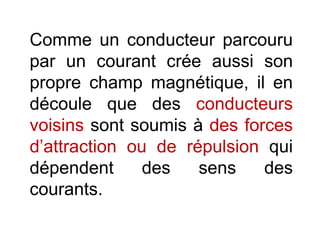 Comme un conducteur parcouru
par un courant crée aussi son
propre champ magnétique, il en
découle que des conducteurs
voisins sont soumis à des forces
d’attraction ou de répulsion qui
dépendent des sens des
courants.
 