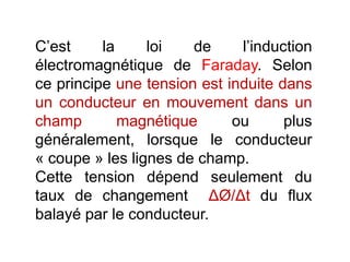 C’est la loi de l’induction
électromagnétique de Faraday. Selon
ce principe une tension est induite dans
un conducteur en mouvement dans un
champ magnétique ou plus
généralement, lorsque le conducteur
« coupe » les lignes de champ.
Cette tension dépend seulement du
taux de changement ΔØ/Δt du flux
balayé par le conducteur.
 