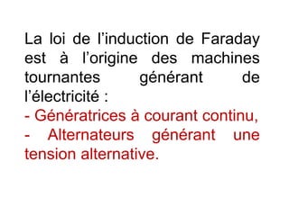 La loi de l’induction de Faraday
est à l’origine des machines
tournantes générant de
l’électricité :
- Génératrices à courant continu,
- Alternateurs générant une
tension alternative.
 