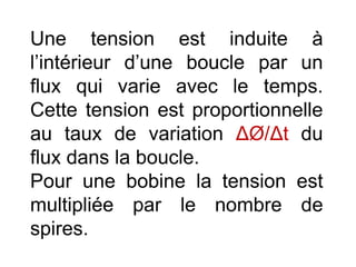 Une tension est induite à
l’intérieur d’une boucle par un
flux qui varie avec le temps.
Cette tension est proportionnelle
au taux de variation ΔØ/Δt du
flux dans la boucle.
Pour une bobine la tension est
multipliée par le nombre de
spires.
 