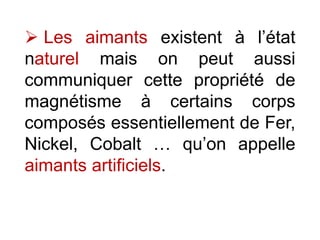  Les aimants existent à l’état
naturel mais on peut aussi
communiquer cette propriété de
magnétisme à certains corps
composés essentiellement de Fer,
Nickel, Cobalt … qu’on appelle
aimants artificiels.
 