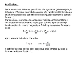 Application :
Dans les circuits filiformes possédant des symétries géométriques, le
théorème d’Ampère permet de calculer très rapidement l’intensité du
champ magnétique (à condition de choisir judicieusement le contour
fermé …).
Par exemple, reprenons le conducteur rectiligne infiniment long :
On choisit un contour fermé s’appuyant sur une ligne de champ.
La circulation du champ magnétique B le long du contour fermé est
donc :
Appliquons le théorème d’Ampère :
Il est clair que les calculs sont beaucoup plus simples qu’avec la
formule de Biot et Savart …
 