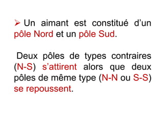  Un aimant est constitué d’un
pôle Nord et un pôle Sud.
Deux pôles de types contraires
(N-S) s’attirent alors que deux
pôles de même type (N-N ou S-S)
se repoussent.
 