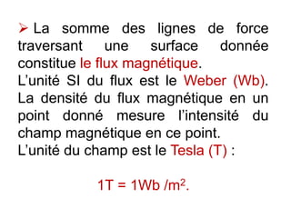  La somme des lignes de force
traversant une surface donnée
constitue le flux magnétique.
L’unité SI du flux est le Weber (Wb).
La densité du flux magnétique en un
point donné mesure l’intensité du
champ magnétique en ce point.
L’unité du champ est le Tesla (T) :
1T = 1Wb /m2.
 