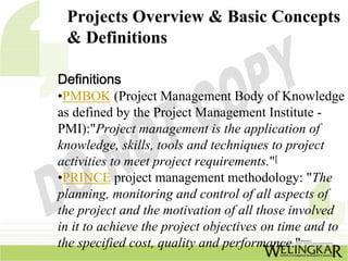 Projects Overview & Basic Concepts
 & Definitions

Definitions
•PMBOK (Project Management Body of Knowledge
as defined by the Project Management Institute -
PMI):"Project management is the application of
knowledge, skills, tools and techniques to project
activities to meet project requirements."[
•PRINCE project management methodology: "The
planning, monitoring and control of all aspects of
the project and the motivation of all those involved
in it to achieve the project objectives on time and to
the specified cost, quality and performance."
 