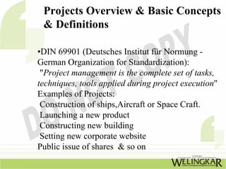 Projects Overview & Basic Concepts
 & Definitions

•DIN 69901 (Deutsches Institut für Normung -
German Organization for Standardization):
 "Project management is the complete set of tasks,
techniques, tools applied during project execution"
Examples of Projects:
 Construction of ships,Aircraft or Space Craft.
 Launching a new product
 Constructing new building
 Setting new corporate website
Public issue of shares & so on
 