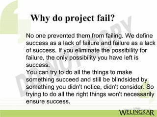 Why do project fail?
No one prevented them from failing. We define
success as a lack of failure and failure as a lack
of success. If you eliminate the possibility for
failure, the only possibility you have left is
success.
You can try to do all the things to make
something succeed and still be blindsided by
something you didn't notice, didn't consider. So
trying to do all the right things won't necessarily
ensure success.
 