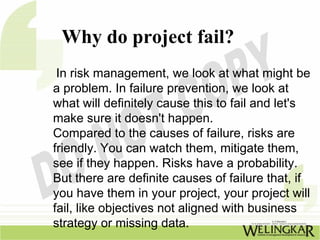 Why do project fail?
 In risk management, we look at what might be
a problem. In failure prevention, we look at
what will definitely cause this to fail and let's
make sure it doesn't happen.
Compared to the causes of failure, risks are
friendly. You can watch them, mitigate them,
see if they happen. Risks have a probability.
But there are definite causes of failure that, if
you have them in your project, your project will
fail, like objectives not aligned with business
strategy or missing data.
 