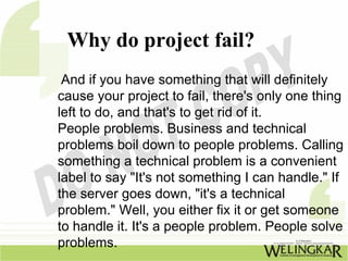 Why do project fail?
 And if you have something that will definitely
cause your project to fail, there's only one thing
left to do, and that's to get rid of it.
People problems. Business and technical
problems boil down to people problems. Calling
something a technical problem is a convenient
label to say "It's not something I can handle." If
the server goes down, "it's a technical
problem." Well, you either fix it or get someone
to handle it. It's a people problem. People solve
problems.
 