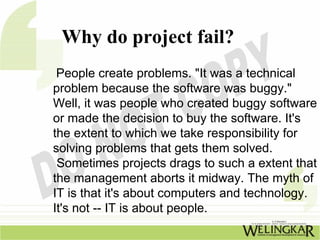 Why do project fail?
 People create problems. "It was a technical
problem because the software was buggy."
Well, it was people who created buggy software
or made the decision to buy the software. It's
the extent to which we take responsibility for
solving problems that gets them solved.
 Sometimes projects drags to such a extent that
the management aborts it midway. The myth of
IT is that it's about computers and technology.
It's not -- IT is about people.
 