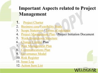 Important Aspects related to Project
 Management
1.    Project Charter
2. Business case/Feasibility Study
3. Scope Statement / Terms of reference
4. Project Management Plan / Project Initiation Document
5. Work Breakdown Structure
6. Change Control Plan
7. Risk Management Plan
8. Communications Plan
9. Governance Model
10. Risk Register
11. Issue Log
12. Action Item List
 