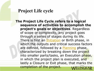 Project Life cycle

The Project Life Cycle refers to a logical
  sequence of activities to accomplish the
  project’s goals or objectives. Regardless
  of scope or complexity, any project goes
  through a series of stages during its life.
  There is first an Initiation or Birth phase, in
  which the outputs and critical success factors
  are defined, followed by a Planning phase,
  characterized by breaking down the project
  into smaller parts/tasks, an Execution phase,
  in which the project plan is executed, and
  lastly a Closure or Exit phase, that marks the
  completion of the project.
 