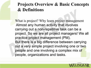 Projects Overview & Basic Concepts
 & Definitions

What is project? Why learn project management
 Almost any human activity that involves
carrying out a non-repetitive task can be a
project. So we are all project managers! We all
practice project management (PM).
But there is a big difference between carrying
out a very simple project involving one or two
people and one involving a complex mix of
people, organizations and tasks.
 
