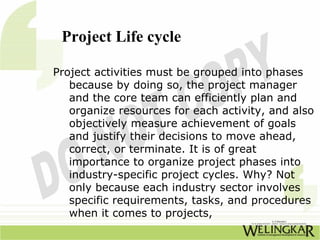 Project Life cycle

Project activities must be grouped into phases
   because by doing so, the project manager
   and the core team can efficiently plan and
   organize resources for each activity, and also
   objectively measure achievement of goals
   and justify their decisions to move ahead,
   correct, or terminate. It is of great
   importance to organize project phases into
   industry-specific project cycles. Why? Not
   only because each industry sector involves
   specific requirements, tasks, and procedures
   when it comes to projects,
 