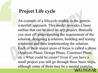 Project Life cycle
An example of a lifecycle models is the generic
waterfall approach. This model provides a basic
outline that can be used on any project. Basically
you start off understanding the requirement of the
solution, designing a solution, building and testing
a solution and then implementing the solution.
Each of these major areas of focus is called a phase
(Analysis Phase, Design Phase, Construct Phase,
etc.) What could be easier? Even if you have a
small project you still go through these basic steps,
although some of them may be a mental exercise.
 