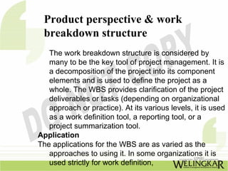Product perspective & work
 breakdown structure
   The work breakdown structure is considered by
   many to be the key tool of project management. It is
   a decomposition of the project into its component
   elements and is used to define the project as a
   whole. The WBS provides clarification of the project
   deliverables or tasks (depending on organizational
   approach or practice). At its various levels, it is used
   as a work definition tool, a reporting tool, or a
   project summarization tool.
Application
The applications for the WBS are as varied as the
   approaches to using it. In some organizations it is
   used strictly for work definition,
 