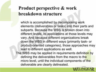 Product perspective & work
 breakdown structure
   which is accomplished by decomposing work
   elements (deliverables or tasks) into their parts and
   subparts. Because the WBS is broken down into
   different levels, its applications at those levels may
   vary. And because different organizations break
   down the WBS in different ways (primarily task- or
   product-oriented categories), those approaches may
   lead to different applications as well.
The WBS may be applied in requirements definition by
   defining the deliverables from the macro to the
   micro level, until the individual components of the
   deliverable are clearly delineated.
 